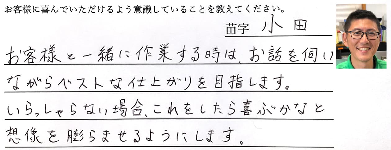 小田の回答、お客様と一緒に作業する時は、お話を伺いながらベストな仕上がりを目指します。いらっしゃらない場合、これをしたら喜ぶかなと想像を膨らませるようにします。