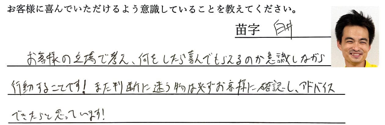 白井の回答、お客様の立場で考え、何をしたら喜んでもらえるのか意識しながら行動することです!また判断に迷う物は必ずお客様に確認し、アドバイスできたらと思っています!