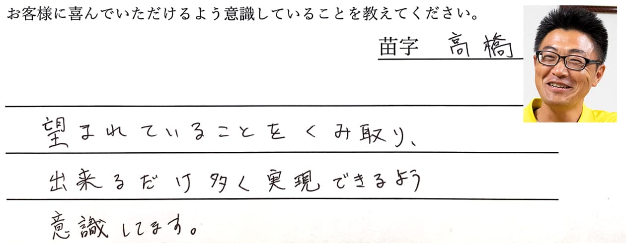 高橋の回答、望まれていることをくみ取り、出来るだけ多く実現できるよう意識してます。