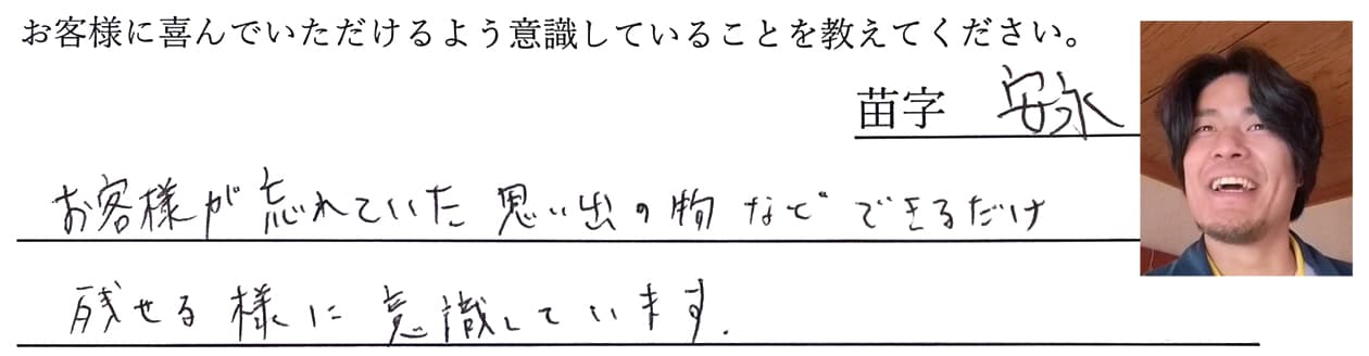 安永の回答、お客様が忘れていた思い出の物など、できるだけ残せる様に意識しています。